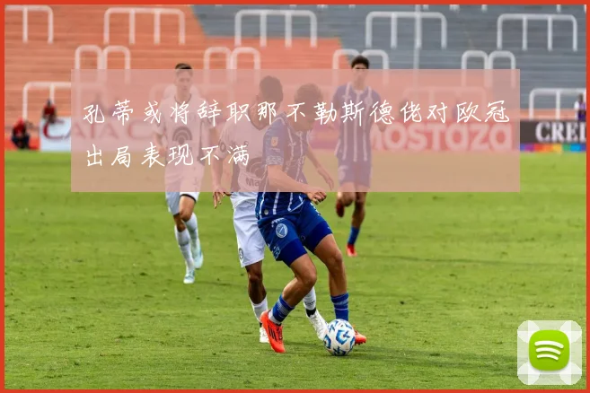 孔蒂或将辞职那不勒斯德佬对欧冠出局表现不满