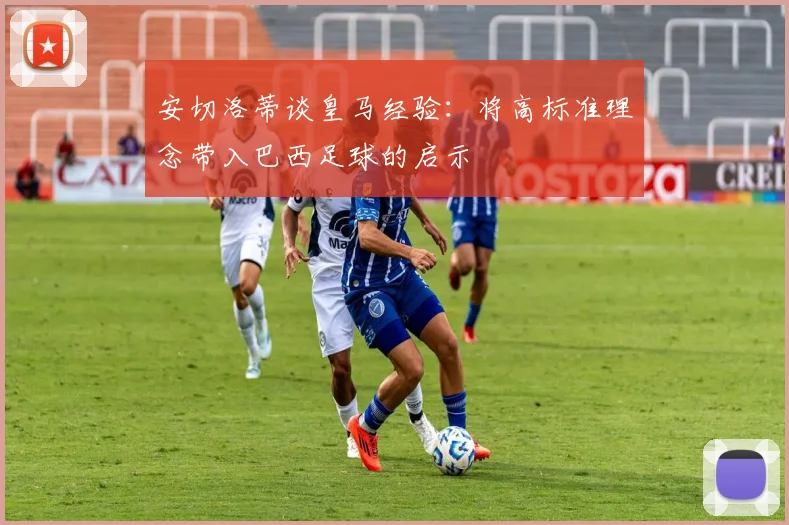安切洛蒂谈皇马经验：将高标准理念带入巴西足球的启示