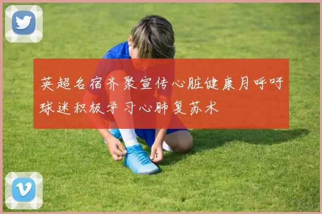 英超名宿齐聚宣传心脏健康月呼吁球迷积极学习心肺复苏术