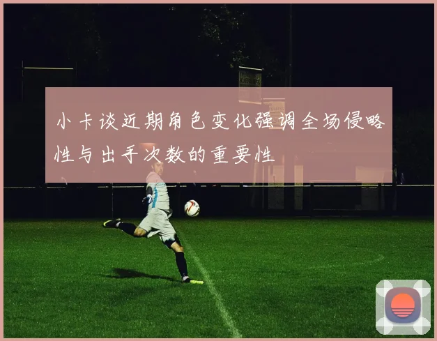 小卡谈近期角色变化强调全场侵略性与出手次数的重要性