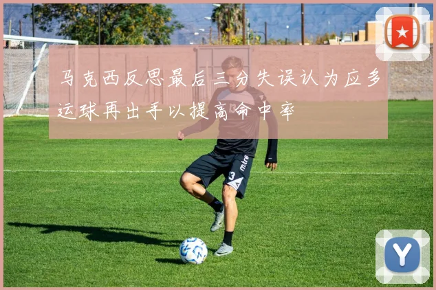 马克西反思最后三分失误认为应多运球再出手以提高命中率