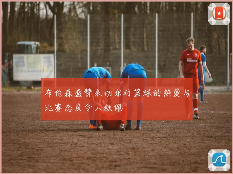 布伦森盛赞米切尔对篮球的热爱与比赛态度令人钦佩