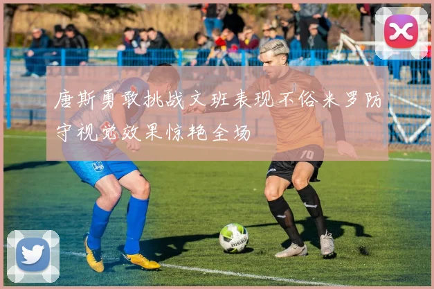 唐斯勇敢挑战文班表现不俗米罗防守视觉效果惊艳全场