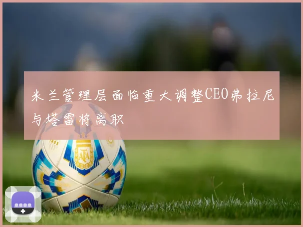 米兰管理层面临重大调整CEO弗拉尼与塔雷将离职